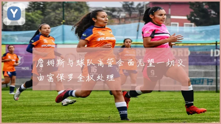 詹姆斯与球队高管会面无望一切交由富保罗全权处理
