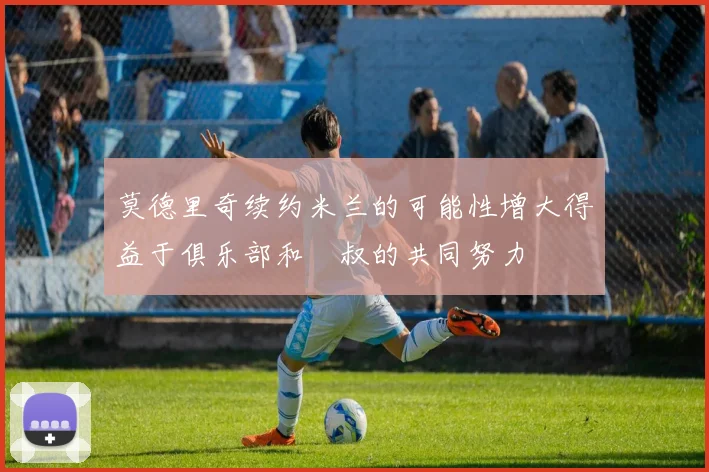 莫德里奇续约米兰的可能性增大得益于俱乐部和囧叔的共同努力