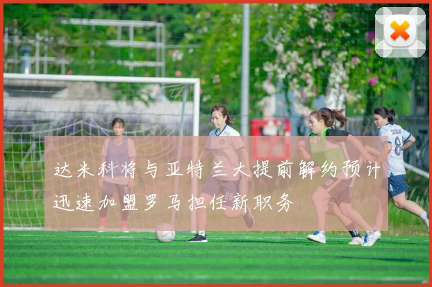 达米科将与亚特兰大提前解约预计迅速加盟罗马担任新职务