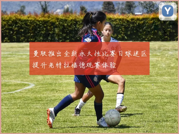 曼联推出全新永久性比赛日球迷区提升老特拉福德观赛体验