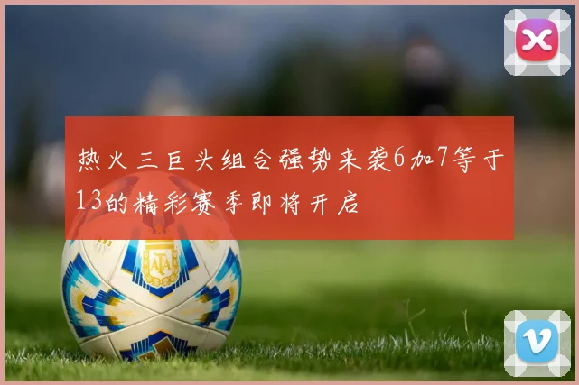 热火三巨头组合强势来袭6加7等于13的精彩赛季即将开启