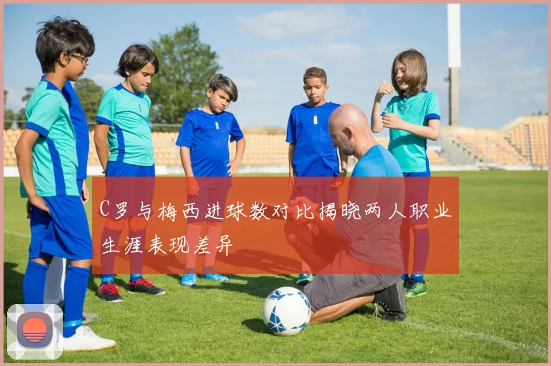 C罗与梅西进球数对比揭晓两人职业生涯表现差异