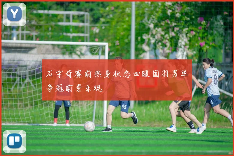 石宇奇赛前热身状态回暖国羽男单争冠前景乐观