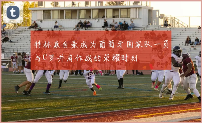 特林康自豪成为葡萄牙国家队一员与C罗并肩作战的荣耀时刻