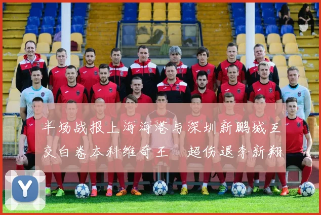 半场战报上海海港与深圳新鹏城互交白卷本科维奇王燊超伤退李新翔错失良机