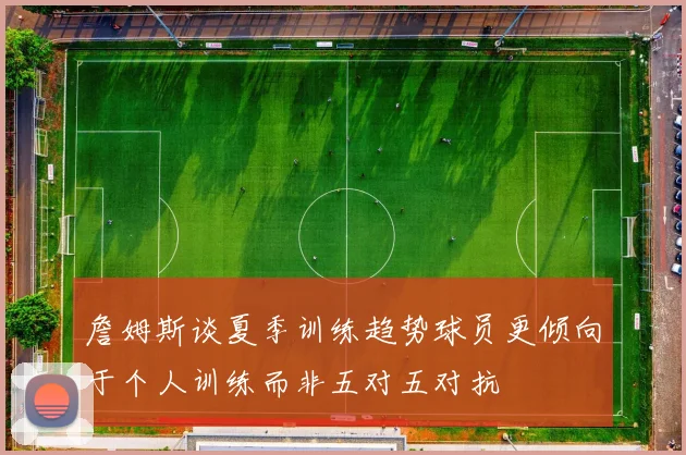 詹姆斯谈夏季训练趋势球员更倾向于个人训练而非五对五对抗
