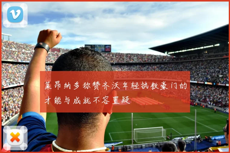 莱昂纳多称赞齐沃年轻执教豪门的才能与成就不容置疑
