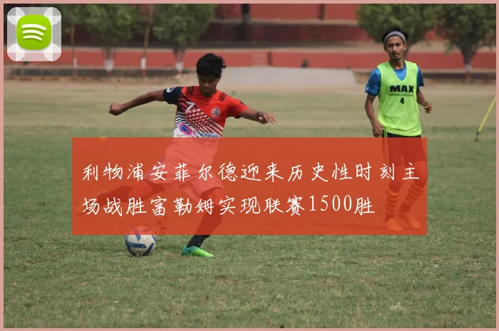 利物浦安菲尔德迎来历史性时刻主场战胜富勒姆实现联赛1500胜