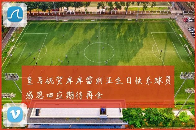 皇马祝贺库库雷利亚生日快乐球员感恩回应期待再会