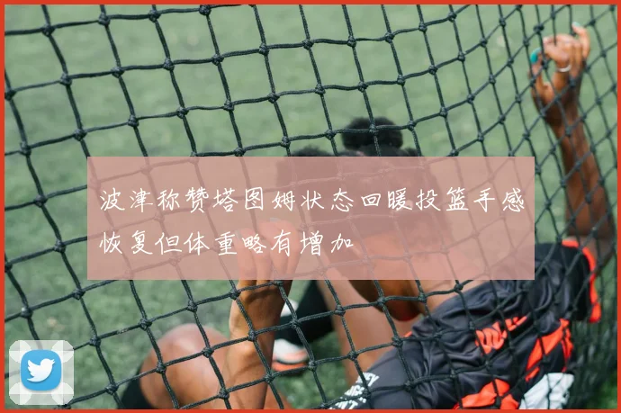 波津称赞塔图姆状态回暖投篮手感恢复但体重略有增加