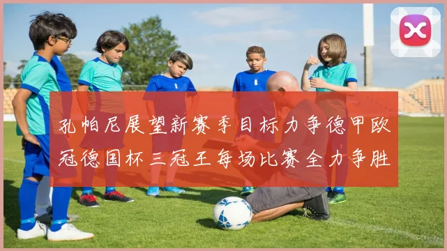 孔帕尼展望新赛季目标力争德甲欧冠德国杯三冠王每场比赛全力争胜