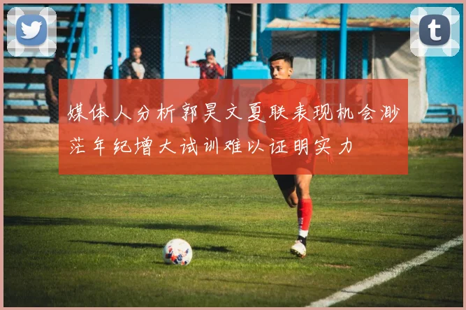 媒体人分析郭昊文夏联表现机会渺茫年纪增大试训难以证明实力