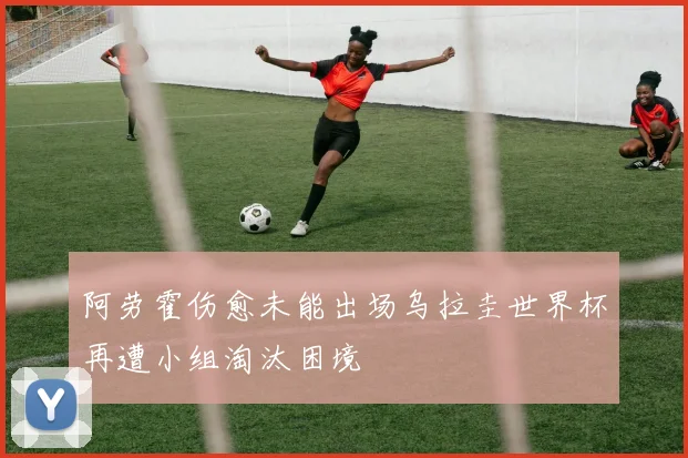 阿劳霍伤愈未能出场乌拉圭世界杯再遭小组淘汰困境