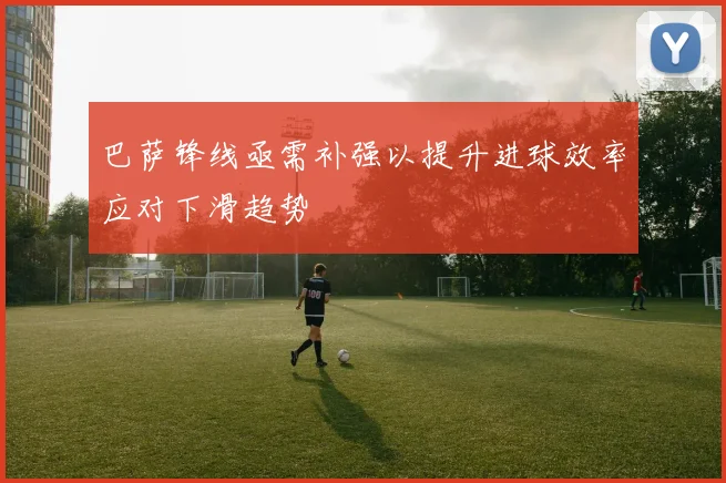 巴萨锋线亟需补强以提升进球效率应对下滑趋势