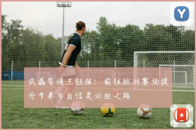 武磊寄语王钰栋：前往欧洲赛场提升节奏与自信是必经之路