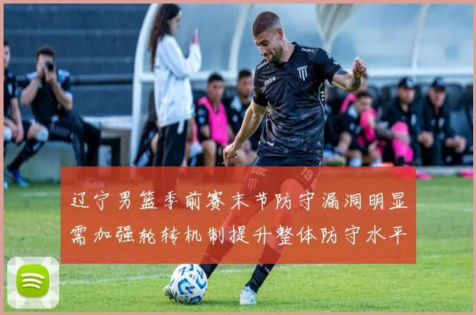 辽宁男篮季前赛末节防守漏洞明显需加强轮转机制提升整体防守水平