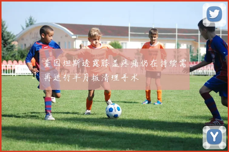 奎因坦斯透露膝盖疼痛仍在持续需再进行半月板清理手术