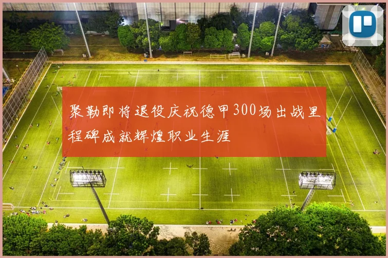 聚勒即将退役庆祝德甲300场出战里程碑成就辉煌职业生涯