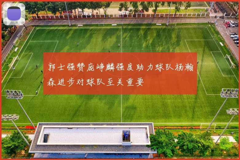 郭士强赞庞峥麟强度助力球队杨瀚森进步对球队至关重要