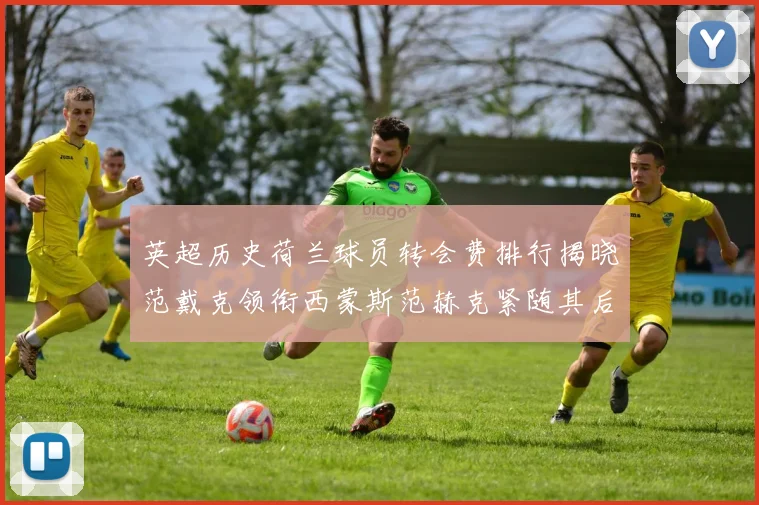 英超历史荷兰球员转会费排行揭晓范戴克领衔西蒙斯范赫克紧随其后