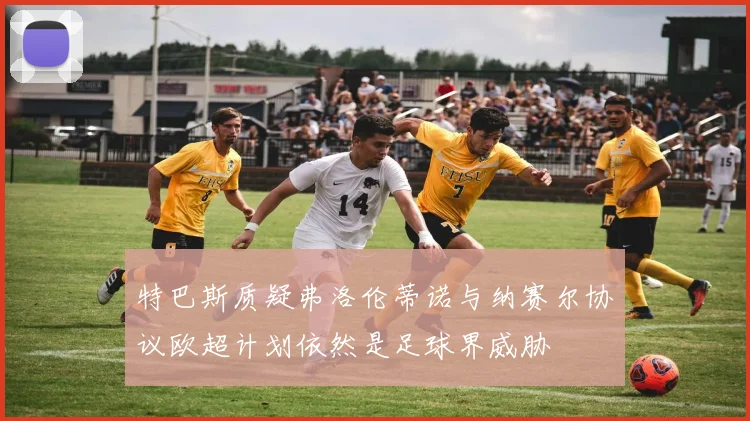 特巴斯质疑弗洛伦蒂诺与纳赛尔协议欧超计划依然是足球界威胁
