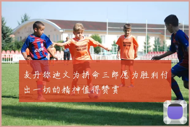 麦丹称迪文为拼命三郎愿为胜利付出一切的精神值得赞赏