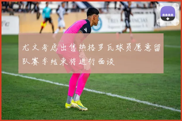 尤文考虑出售热格罗瓦球员愿意留队赛季结束将进行面谈