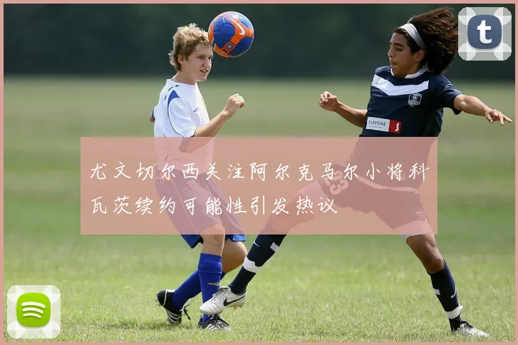 尤文切尔西关注阿尔克马尔小将科瓦茨续约可能性引发热议