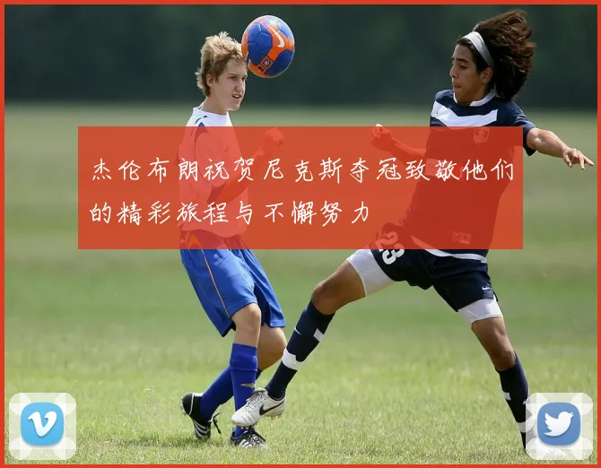 杰伦布朗祝贺尼克斯夺冠致敬他们的精彩旅程与不懈努力