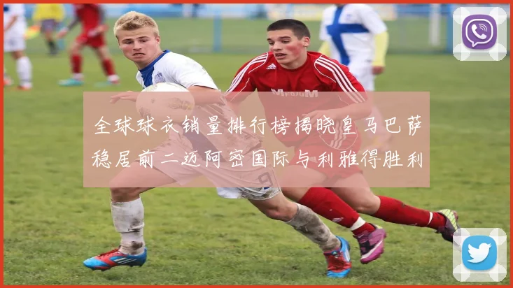 全球球衣销量排行榜揭晓皇马巴萨稳居前二迈阿密国际与利雅得胜利表现抢眼